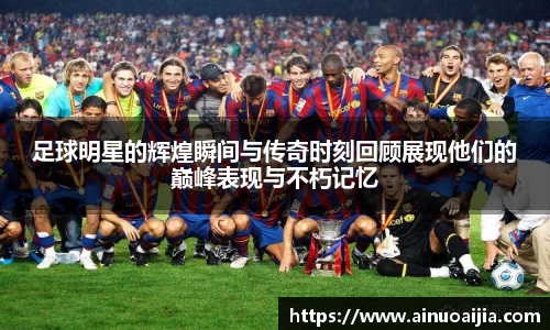 足球明星的辉煌瞬间与传奇时刻回顾展现他们的巅峰表现与不朽记忆