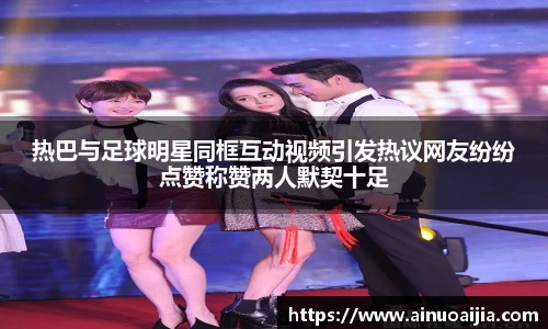 热巴与足球明星同框互动视频引发热议网友纷纷点赞称赞两人默契十足